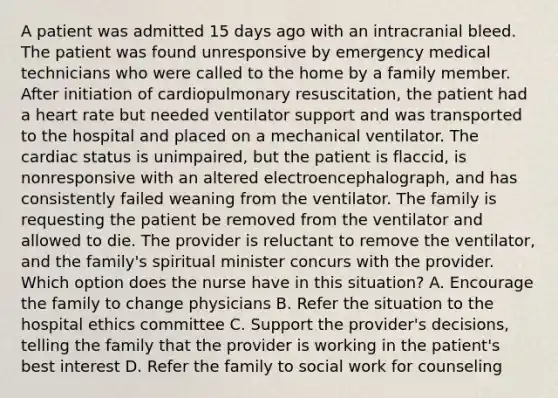 A patient was admitted 15 days ago with an intracranial bleed. The patient was found unresponsive by emergency medical technicians who were called to the home by a family member. After initiation of cardiopulmonary resuscitation, the patient had a heart rate but needed ventilator support and was transported to the hospital and placed on a mechanical ventilator. The cardiac status is unimpaired, but the patient is flaccid, is nonresponsive with an altered electroencephalograph, and has consistently failed weaning from the ventilator. The family is requesting the patient be removed from the ventilator and allowed to die. The provider is reluctant to remove the ventilator, and the family's spiritual minister concurs with the provider. Which option does the nurse have in this situation? A. Encourage the family to change physicians B. Refer the situation to the hospital ethics committee C. Support the provider's decisions, telling the family that the provider is working in the patient's best interest D. Refer the family to social work for counseling