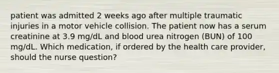 patient was admitted 2 weeks ago after multiple traumatic injuries in a motor vehicle collision. The patient now has a serum creatinine at 3.9 mg/dL and blood urea nitrogen (BUN) of 100 mg/dL. Which medication, if ordered by the health care provider, should the nurse question?