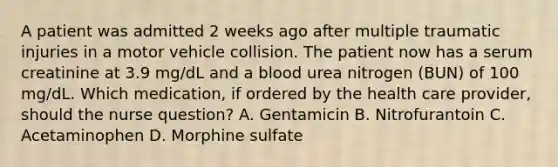 A patient was admitted 2 weeks ago after multiple traumatic injuries in a motor vehicle collision. The patient now has a serum creatinine at 3.9 mg/dL and a blood urea nitrogen (BUN) of 100 mg/dL. Which medication, if ordered by the health care provider, should the nurse question? A. Gentamicin B. Nitrofurantoin C. Acetaminophen D. Morphine sulfate