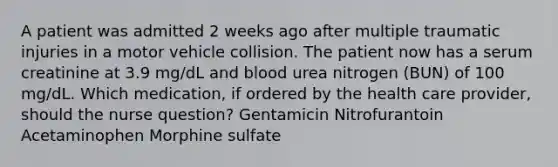 A patient was admitted 2 weeks ago after multiple traumatic injuries in a motor vehicle collision. The patient now has a serum creatinine at 3.9 mg/dL and blood urea nitrogen (BUN) of 100 mg/dL. Which medication, if ordered by the health care provider, should the nurse question? Gentamicin Nitrofurantoin Acetaminophen Morphine sulfate