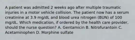 A patient was admitted 2 weeks ago after multiple traumatic injuries in a motor vehicle collision. The patient now has a serum creatinine at 3.9 mg/dL and blood urea nitrogen (BUN) of 100 mg/dL. Which medication, if ordered by the health care provider, should the nurse question? A. Gentamicin B. Nitrofurantoin C. Acetaminophen D. Morphine sulfate