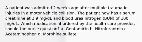 A patient was admitted 2 weeks ago after multiple traumatic injuries in a motor vehicle collision. The patient now has a serum creatinine at 3.9 mg/dL and blood urea nitrogen (BUN) of 100 mg/dL. Which medication, if ordered by the health care provider, should the nurse question? a. Gentamicin b. Nitrofurantoin c. Acetaminophen d. Morphine sulfate