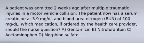 A patient was admitted 2 weeks ago after multiple traumatic injuries in a motor vehicle collision. The patient now has a serum creatinine at 3.9 mg/dL and blood urea nitrogen (BUN) of 100 mg/dL. Which medication, if ordered by the health care provider, should the nurse question? A) Gentamicin B) Nitrofurantoin C) Acetaminophen D) Morphine sulfate