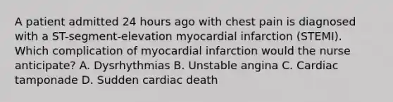 A patient admitted 24 hours ago with chest pain is diagnosed with a ST-segment-elevation myocardial infarction (STEMI). Which complication of myocardial infarction would the nurse anticipate? A. Dysrhythmias B. Unstable angina C. Cardiac tamponade D. Sudden cardiac death