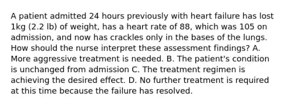 A patient admitted 24 hours previously with heart failure has lost 1kg (2.2 lb) of weight, has a heart rate of 88, which was 105 on admission, and now has crackles only in the bases of the lungs. How should the nurse interpret these assessment findings? A. More aggressive treatment is needed. B. The patient's condition is unchanged from admission C. The treatment regimen is achieving the desired effect. D. No further treatment is required at this time because the failure has resolved.