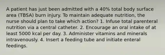 A patient has just been admitted with a 40% total body surface area (TBSA) burn injury. To maintain adequate nutrition, the nurse should plan to take which action? 1. Infuse total parenteral nutrition via a central catheter. 2. Encourage an oral intake of at least 5000 kcal per day. 3. Administer vitamins and minerals intravenously. 4. Insert a feeding tube and initiate enteral feedings.