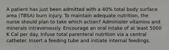 A patient has just been admitted with a 40% total body surface area (TBSA) burn injury. To maintain adequate nutrition, the nurse should plan to take which action? Administer vitamins and minerals intravenously. Encourage an oral intake of at least 5000 K Cal per day. Infuse total parenteral nutrition via a central catheter. Insert a feeding tube and initiate internal feedings.