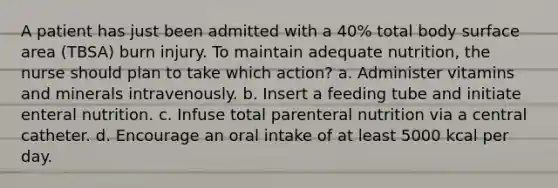 A patient has just been admitted with a 40% total body surface area (TBSA) burn injury. To maintain adequate nutrition, the nurse should plan to take which action? a. Administer vitamins and minerals intravenously. b. Insert a feeding tube and initiate enteral nutrition. c. Infuse total parenteral nutrition via a central catheter. d. Encourage an oral intake of at least 5000 kcal per day.