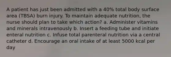 A patient has just been admitted with a 40% total body surface area (TBSA) burn injury. To maintain adequate nutrition, the nurse should plan to take which action? a. Administer vitamins and minerals intravenously b. Insert a feeding tube and initiate enteral nutrition c. Infuse total parenteral nutrition via a central catheter d. Encourage an oral intake of at least 5000 kcal per day