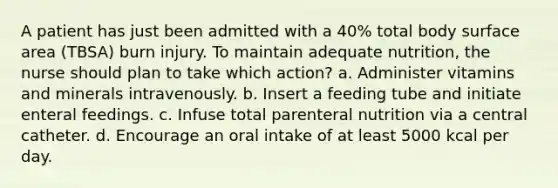 A patient has just been admitted with a 40% total body surface area (TBSA) burn injury. To maintain adequate nutrition, the nurse should plan to take which action? a. Administer vitamins and minerals intravenously. b. Insert a feeding tube and initiate enteral feedings. c. Infuse total parenteral nutrition via a central catheter. d. Encourage an oral intake of at least 5000 kcal per day.