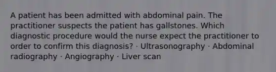 A patient has been admitted with abdominal pain. The practitioner suspects the patient has gallstones. Which diagnostic procedure would the nurse expect the practitioner to order to confirm this diagnosis? · Ultrasonography · Abdominal radiography · Angiography · Liver scan