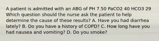 A patient is admitted with an ABG of PH 7.50 PaCO2 40 HCO3 29 Which question should the nurse ask the patient to help determine the cause of these results? A. Have you had diarrhea lately? B. Do you have a history of COPD? C. How long have you had nausea and vomiting? D. Do you smoke?