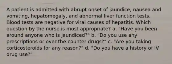 A patient is admitted with abrupt onset of jaundice, nausea and vomiting, hepatomegaly, and abnormal liver function tests. Blood tests are negative for viral causes of hepatitis. Which question by the nurse is most appropriate? a. "Have you been around anyone who is jaundiced?" b. "Do you use any prescriptions or over-the-counter drugs?" c. "Are you taking corticosteroids for any reason?" d. "Do you have a history of IV drug use?"