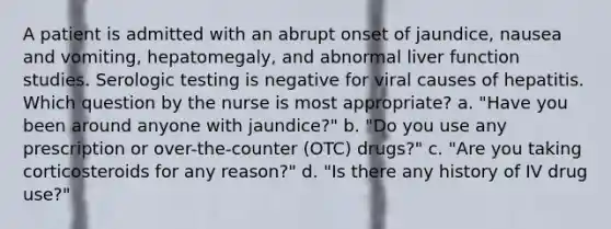 A patient is admitted with an abrupt onset of jaundice, nausea and vomiting, hepatomegaly, and abnormal liver function studies. Serologic testing is negative for viral causes of hepatitis. Which question by the nurse is most appropriate? a. "Have you been around anyone with jaundice?" b. "Do you use any prescription or over-the-counter (OTC) drugs?" c. "Are you taking corticosteroids for any reason?" d. "Is there any history of IV drug use?"