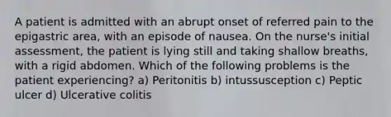 A patient is admitted with an abrupt onset of referred pain to the epigastric area, with an episode of nausea. On the nurse's initial assessment, the patient is lying still and taking shallow breaths, with a rigid abdomen. Which of the following problems is the patient experiencing? a) Peritonitis b) intussusception c) Peptic ulcer d) Ulcerative colitis