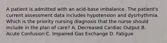 A patient is admitted with an acid-base imbalance. The patient's current assessment data includes hypotension and dysrhythmia. Which is the priority nursing diagnosis that the nurse should include in the plan of care? A. Decreased Cardiac Output B. Acute Confusion C. Impaired Gas Exchange D. Fatigue