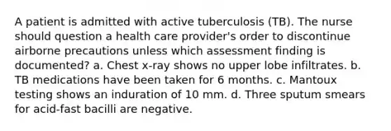 A patient is admitted with active tuberculosis (TB). The nurse should question a health care provider's order to discontinue airborne precautions unless which assessment finding is documented? a. Chest x-ray shows no upper lobe infiltrates. b. TB medications have been taken for 6 months. c. Mantoux testing shows an induration of 10 mm. d. Three sputum smears for acid-fast bacilli are negative.