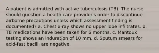 A patient is admitted with active tuberculosis (TB). The nurse should question a health care provider's order to discontinue airborne precautions unless which assessment finding is documented? a. Chest x-ray shows no upper lobe infiltrates. b. TB medications have been taken for 6 months. c. Mantoux testing shows an induration of 10 mm. d. Sputum smears for acid-fast bacilli are negative.