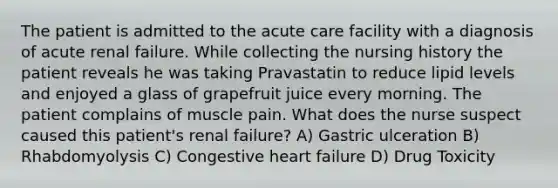 The patient is admitted to the acute care facility with a diagnosis of acute renal failure. While collecting the nursing history the patient reveals he was taking Pravastatin to reduce lipid levels and enjoyed a glass of grapefruit juice every morning. The patient complains of muscle pain. What does the nurse suspect caused this patient's renal failure? A) Gastric ulceration B) Rhabdomyolysis C) Congestive heart failure D) Drug Toxicity