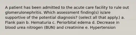 A patient has been admitted to the acute care facility to rule out glomerulonephritis. Which assessment finding(s) is/are supportive of the potential diagnosis? (select all that apply.) a. Flank pain b. Hematuria c. Periorbital edema d. Decrease in blood urea nitrogen (BUN) and creatinine e. Hypertension