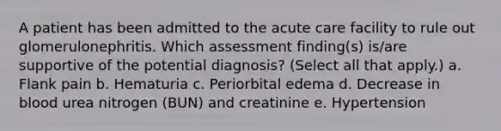 A patient has been admitted to the acute care facility to rule out glomerulonephritis. Which assessment finding(s) is/are supportive of the potential diagnosis? (Select all that apply.) a. Flank pain b. Hematuria c. Periorbital edema d. Decrease in blood urea nitrogen (BUN) and creatinine e. Hypertension