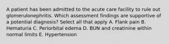 A patient has been admitted to the acute care facility to rule out glomerulonephritis. Which assessment findings are supportive of a potential diagnosis? Select all that apply A. Flank pain B. Hematuria C. Periorbital edema D. BUN and creatinine within normal limits E. Hypertension