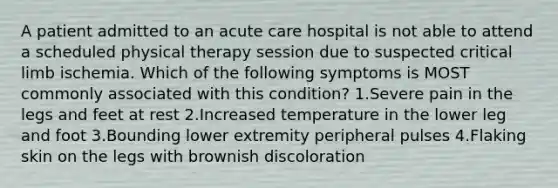 A patient admitted to an acute care hospital is not able to attend a scheduled physical therapy session due to suspected critical limb ischemia. Which of the following symptoms is MOST commonly associated with this condition? 1.Severe pain in the legs and feet at rest 2.Increased temperature in the lower leg and foot 3.Bounding lower extremity peripheral pulses 4.Flaking skin on the legs with brownish discoloration