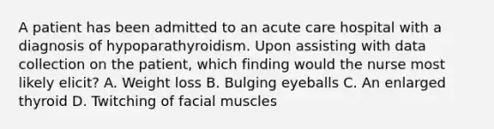 A patient has been admitted to an acute care hospital with a diagnosis of hypoparathyroidism. Upon assisting with data collection on the patient, which finding would the nurse most likely elicit? A. Weight loss B. Bulging eyeballs C. An enlarged thyroid D. Twitching of facial muscles