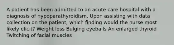 A patient has been admitted to an acute care hospital with a diagnosis of hypoparathyroidism. Upon assisting with data collection on the patient, which finding would the nurse most likely elicit? Weight loss Bulging eyeballs An enlarged thyroid Twitching of facial muscles