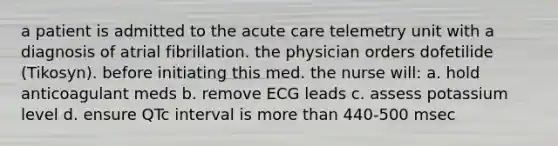 a patient is admitted to the acute care telemetry unit with a diagnosis of atrial fibrillation. the physician orders dofetilide (Tikosyn). before initiating this med. the nurse will: a. hold anticoagulant meds b. remove ECG leads c. assess potassium level d. ensure QTc interval is more than 440-500 msec