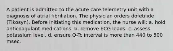 A patient is admitted to the acute care telemetry unit with a diagnosis of atrial fibrillation. The physician orders dofetilide (Tikosyn). Before initiating this medication, the nurse will: a. hold anticoagulant medications. b. remove ECG leads. c. assess potassium level. d. ensure Q-Tc interval is more than 440 to 500 msec.