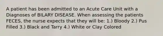 A patient has been admitted to an Acute Care Unit with a Diagnoses of BILARY DISEASE. When assessing the patients FECES, the nurse expects that they will be: 1.) Bloody 2.) Pus Filled 3.) Black and Tarry 4.) White or Clay Colored