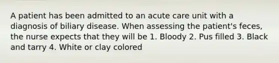 A patient has been admitted to an acute care unit with a diagnosis of biliary disease. When assessing the patient's feces, the nurse expects that they will be 1. Bloody 2. Pus filled 3. Black and tarry 4. White or clay colored