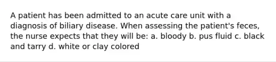 A patient has been admitted to an acute care unit with a diagnosis of biliary disease. When assessing the patient's feces, the nurse expects that they will be: a. bloody b. pus fluid c. black and tarry d. white or clay colored