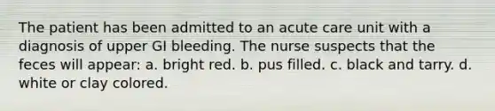 The patient has been admitted to an acute care unit with a diagnosis of upper GI bleeding. The nurse suspects that the feces will appear: a. bright red. b. pus filled. c. black and tarry. d. white or clay colored.