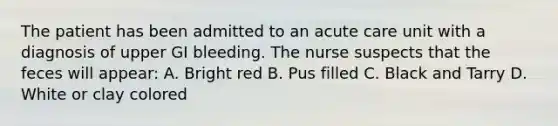 The patient has been admitted to an acute care unit with a diagnosis of upper GI bleeding. The nurse suspects that the feces will appear: A. Bright red B. Pus filled C. Black and Tarry D. White or clay colored