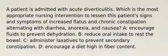 A patient is admitted with acute diverticulitis. Which is the most appropriate nursing intervention to lessen this patient's signs and symptoms of increased flatus and chronic constipation alternating with diarrhea, anorexia, and nausea? A: encourage fluids to prevent dehydration. B: reduce oral intake to rest the bowel. C: administer laxatives to prevent secondary constipation. D: encourage a diet high in fiber content.