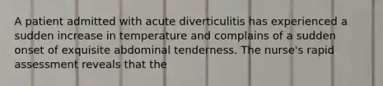 A patient admitted with acute diverticulitis has experienced a sudden increase in temperature and complains of a sudden onset of exquisite abdominal tenderness. The nurse's rapid assessment reveals that the