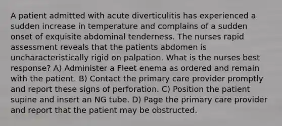 A patient admitted with acute diverticulitis has experienced a sudden increase in temperature and complains of a sudden onset of exquisite abdominal tenderness. The nurses rapid assessment reveals that the patients abdomen is uncharacteristically rigid on palpation. What is the nurses best response? A) Administer a Fleet enema as ordered and remain with the patient. B) Contact the primary care provider promptly and report these signs of perforation. C) Position the patient supine and insert an NG tube. D) Page the primary care provider and report that the patient may be obstructed.