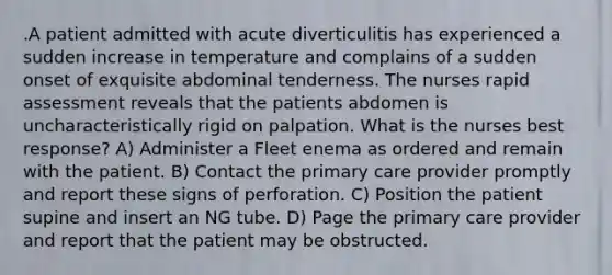 .A patient admitted with acute diverticulitis has experienced a sudden increase in temperature and complains of a sudden onset of exquisite abdominal tenderness. The nurses rapid assessment reveals that the patients abdomen is uncharacteristically rigid on palpation. What is the nurses best response? A) Administer a Fleet enema as ordered and remain with the patient. B) Contact the primary care provider promptly and report these signs of perforation. C) Position the patient supine and insert an NG tube. D) Page the primary care provider and report that the patient may be obstructed.