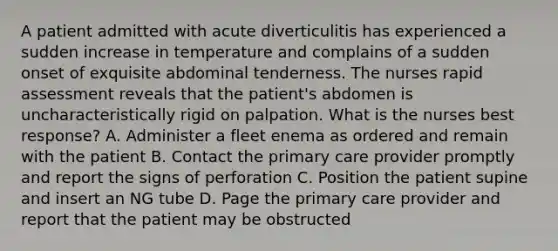 A patient admitted with acute diverticulitis has experienced a sudden increase in temperature and complains of a sudden onset of exquisite abdominal tenderness. The nurses rapid assessment reveals that the patient's abdomen is uncharacteristically rigid on palpation. What is the nurses best response? A. Administer a fleet enema as ordered and remain with the patient B. Contact the primary care provider promptly and report the signs of perforation C. Position the patient supine and insert an NG tube D. Page the primary care provider and report that the patient may be obstructed