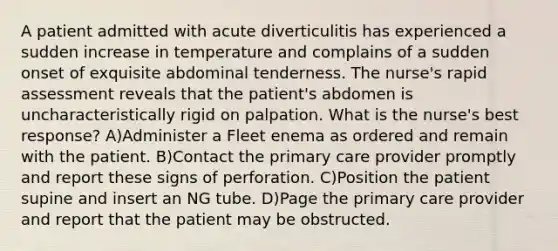 A patient admitted with acute diverticulitis has experienced a sudden increase in temperature and complains of a sudden onset of exquisite abdominal tenderness. The nurse's rapid assessment reveals that the patient's abdomen is uncharacteristically rigid on palpation. What is the nurse's best response? A)Administer a Fleet enema as ordered and remain with the patient. B)Contact the primary care provider promptly and report these signs of perforation. C)Position the patient supine and insert an NG tube. D)Page the primary care provider and report that the patient may be obstructed.