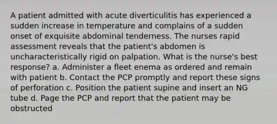 A patient admitted with acute diverticulitis has experienced a sudden increase in temperature and complains of a sudden onset of exquisite abdominal tenderness. The nurses rapid assessment reveals that the patient's abdomen is uncharacteristically rigid on palpation. What is the nurse's best response? a. Administer a fleet enema as ordered and remain with patient b. Contact the PCP promptly and report these signs of perforation c. Position the patient supine and insert an NG tube d. Page the PCP and report that the patient may be obstructed