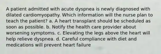 A patient admitted with acute dyspnea is newly diagnosed with dilated cardiomyopathy. Which information will the nurse plan to teach the patient? a. A heart transplant should be scheduled as soon as possible. b. Notify the health care provider about worsening symptoms. c. Elevating the legs above the heart will help relieve dyspnea. d. Careful compliance with diet and medications will prevent heart failure