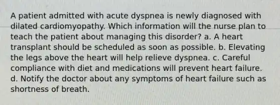 A patient admitted with acute dyspnea is newly diagnosed with dilated cardiomyopathy. Which information will the nurse plan to teach the patient about managing this disorder? a. A heart transplant should be scheduled as soon as possible. b. Elevating the legs above the heart will help relieve dyspnea. c. Careful compliance with diet and medications will prevent heart failure. d. Notify the doctor about any symptoms of heart failure such as shortness of breath.