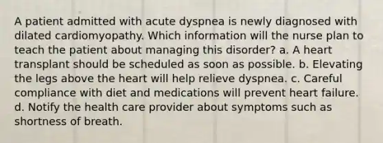 A patient admitted with acute dyspnea is newly diagnosed with dilated cardiomyopathy. Which information will the nurse plan to teach the patient about managing this disorder? a. A heart transplant should be scheduled as soon as possible. b. Elevating the legs above the heart will help relieve dyspnea. c. Careful compliance with diet and medications will prevent heart failure. d. Notify the health care provider about symptoms such as shortness of breath.