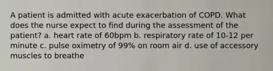 A patient is admitted with acute exacerbation of COPD. What does the nurse expect to find during the assessment of the patient? a. heart rate of 60bpm b. respiratory rate of 10-12 per minute c. pulse oximetry of 99% on room air d. use of accessory muscles to breathe