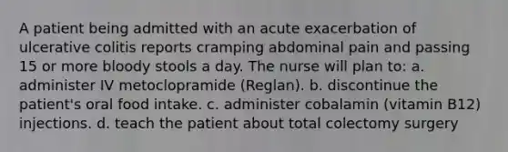 A patient being admitted with an acute exacerbation of ulcerative colitis reports cramping abdominal pain and passing 15 or more bloody stools a day. The nurse will plan to: a. administer IV metoclopramide (Reglan). b. discontinue the patient's oral food intake. c. administer cobalamin (vitamin B12) injections. d. teach the patient about total colectomy surgery