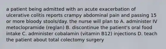 a patient being admitted with an acute exacerbation of ulcerative colitis reports crampy abdominal pain and passing 15 or more bloody stools/day. the nurse will plan to A. administer IV metoclopramide (reglan) B. discontinue the patient's oral food intake C. administer cobalamin (vitamin B12) injections D. teach the patient about total colectomy surgery