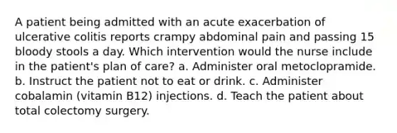 A patient being admitted with an acute exacerbation of ulcerative colitis reports crampy abdominal pain and passing 15 bloody stools a day. Which intervention would the nurse include in the patient's plan of care? a. Administer oral metoclopramide. b. Instruct the patient not to eat or drink. c. Administer cobalamin (vitamin B12) injections. d. Teach the patient about total colectomy surgery.